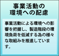 事業活動の環境への配慮　事業活動による環境への影響を把握し、製造階段の環境負荷を低減する為の様々な取組みを推進しています。