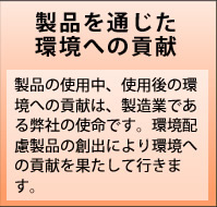 製品を通じた環境への貢献　製品の使用中、使用後の環境への貢献は、製造業である弊社の使命です。環境配慮製品の創出により環境への貢献を果たして行きます。