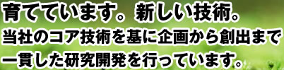 育てています。新しい技術。当社の持つコア技術を基に企画から創出まで一貫した研究開発を行っています。