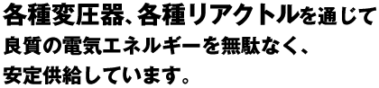 各種変圧器、各種リアクトルを通じて良質の電気エネルギーを無駄なく、安定供給しています。