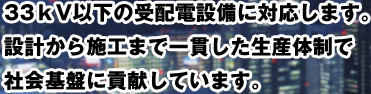 33kV以下の受配電設備に対応します。設計から施工まで一貫した生産体制で社会基盤に貢献しています。